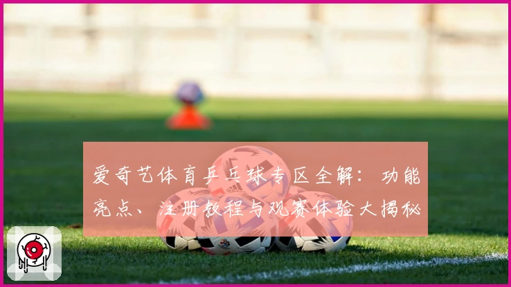 爱奇艺体育乒乓球专区全解：功能亮点、注册教程与观赛体验大揭秘