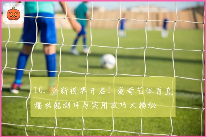 10. 全新视界开启！爱奇艺体育直播功能测评与实用技巧大揭秘