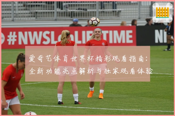 爱奇艺体育世界杯精彩观看指南：全新功能亮点解析与独家观看体验分享
