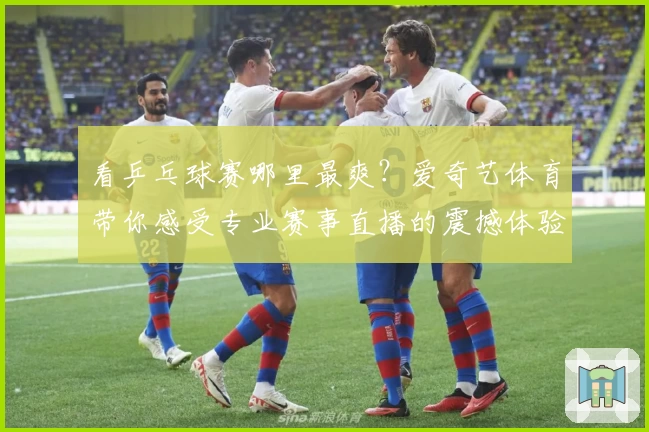 看乒乓球赛哪里最爽？爱奇艺体育带你感受专业赛事直播的震撼体验