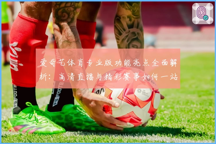 爱奇艺体育专业版功能亮点全面解析：高清直播与精彩赛事如何一站式体验