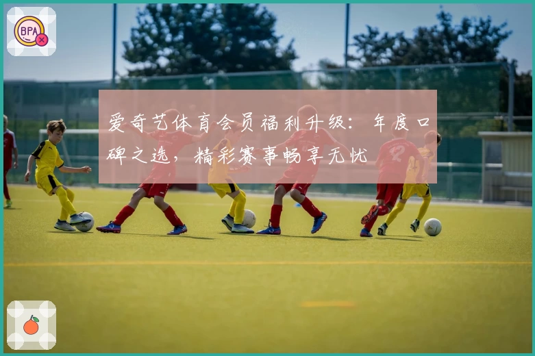 爱奇艺体育会员福利升级：年度口碑之选，精彩赛事畅享无忧