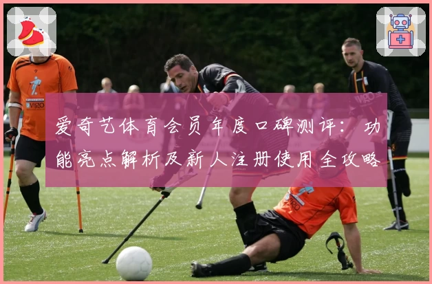 爱奇艺体育会员年度口碑测评：功能亮点解析及新人注册使用全攻略