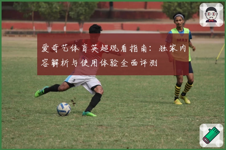 爱奇艺体育英超观看指南：独家内容解析与使用体验全面评测