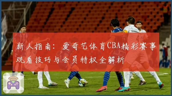 新人指南：爱奇艺体育CBA精彩赛事观看技巧与会员特权全解析