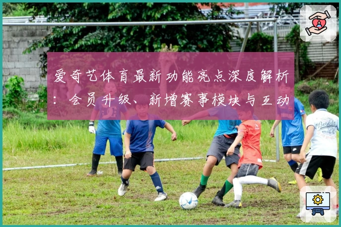 爱奇艺体育最新功能亮点深度解析：会员升级、新增赛事模块与互动体验提升