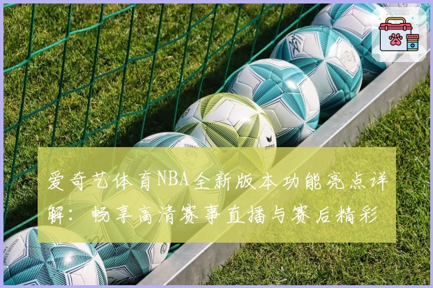 爱奇艺体育NBA全新版本功能亮点详解：畅享高清赛事直播与赛后精彩集锦