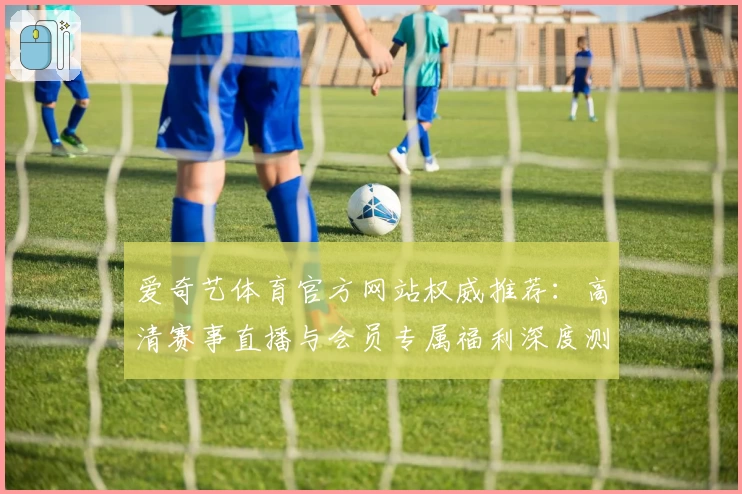 爱奇艺体育官方网站权威推荐：高清赛事直播与会员专属福利深度测评
