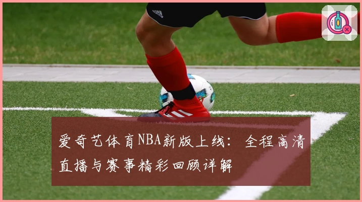 爱奇艺体育NBA新版上线：全程高清直播与赛事精彩回顾详解