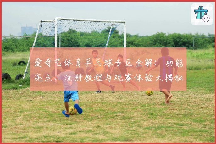 爱奇艺体育乒乓球专区全解：功能亮点、注册教程与观赛体验大揭秘