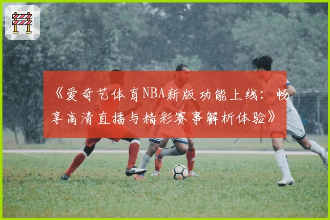 《爱奇艺体育NBA新版功能上线：畅享高清直播与精彩赛事解析体验》