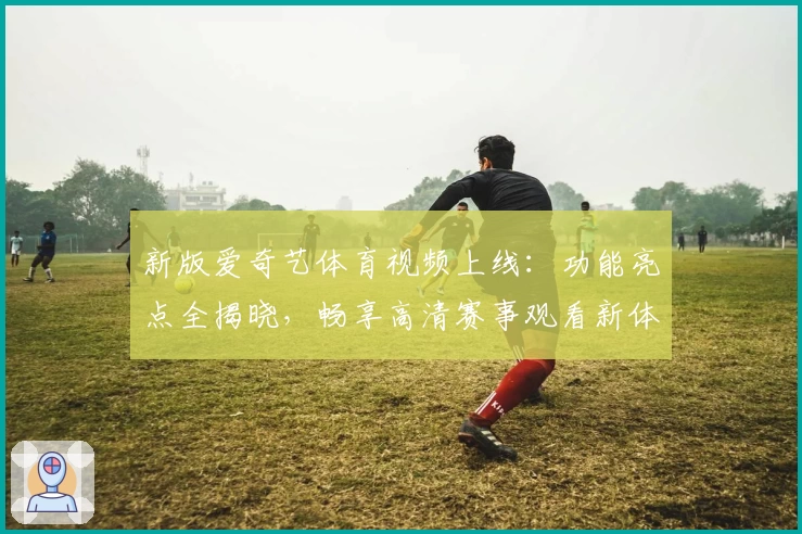新版爱奇艺体育视频上线：功能亮点全揭晓，畅享高清赛事观看新体验
