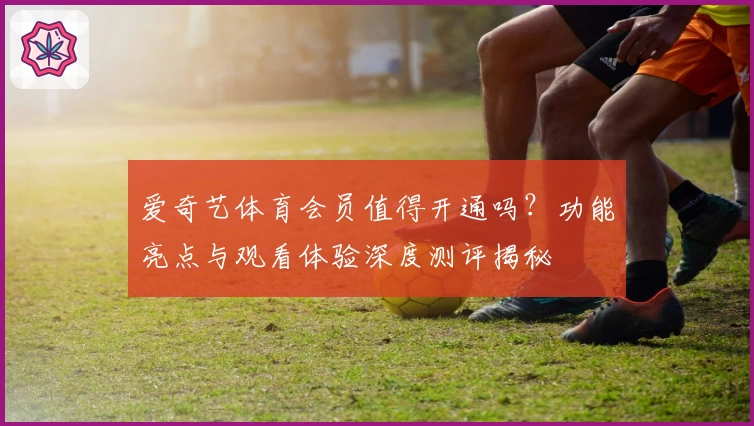 爱奇艺体育会员值得开通吗？功能亮点与观看体验深度测评揭秘