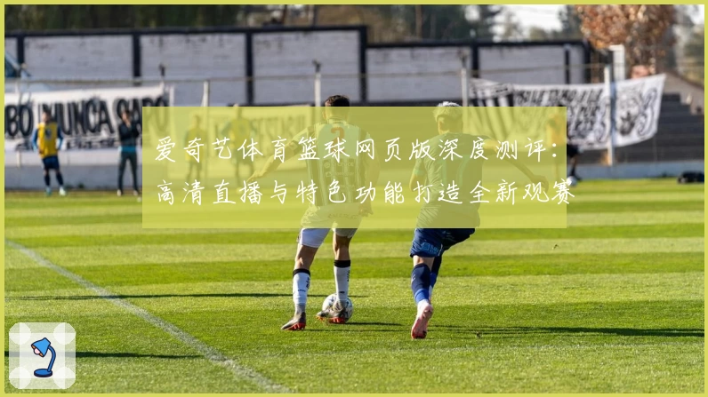 爱奇艺体育篮球网页版深度测评：高清直播与特色功能打造全新观赛体验